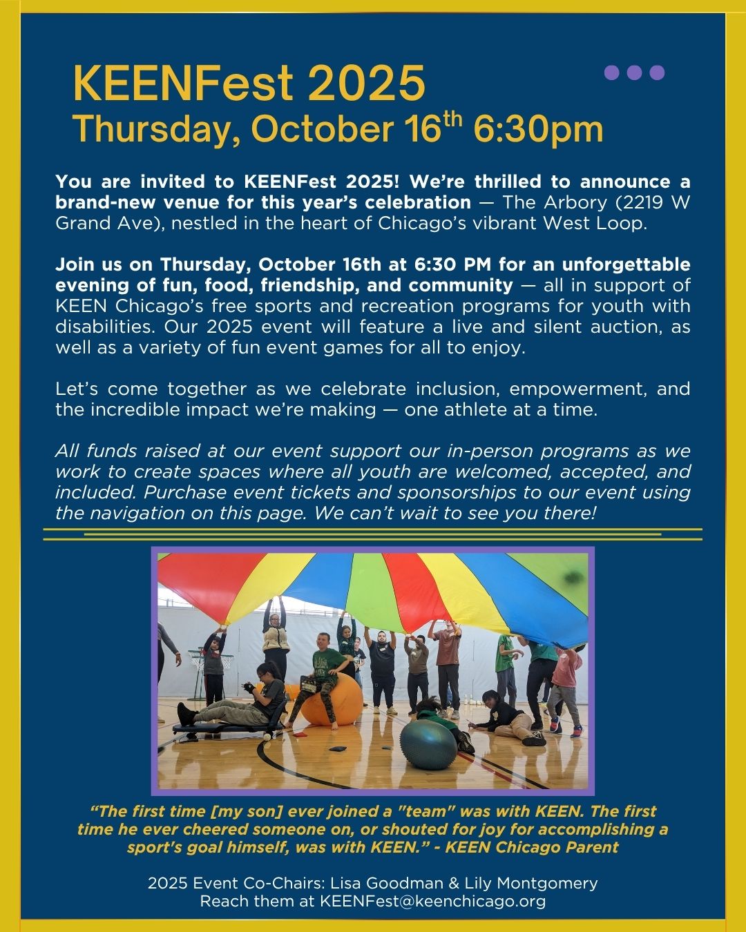Join us on Thursday, October 16th at 6:30 PM at The Arbory in Chicago's West Loop for an unforgettable evening of fun, food, friendship, and community — all in support of KEEN Chicago’s free sports and recreation programs for youth with disabilities. Our 2025 event will feature a live and silent auction, as well as a variety of fun event games for all to enjoy. Purchase tickets on this website and email KEENFest@keenchicago.org with any questions.